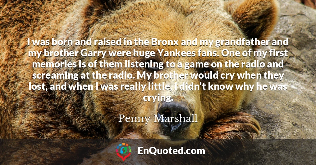 I was born and raised in the Bronx and my grandfather and my brother Garry were huge Yankees fans. One of my first memories is of them listening to a game on the radio and screaming at the radio. My brother would cry when they lost, and when I was really little, I didn't know why he was crying.