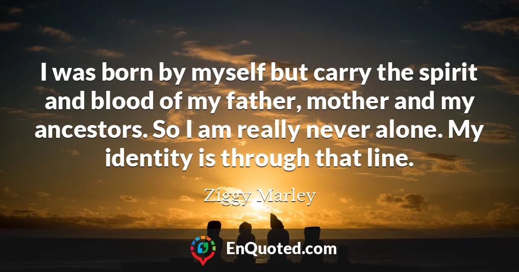I was born by myself but carry the spirit and blood of my father, mother and my ancestors. So I am really never alone. My identity is through that line.