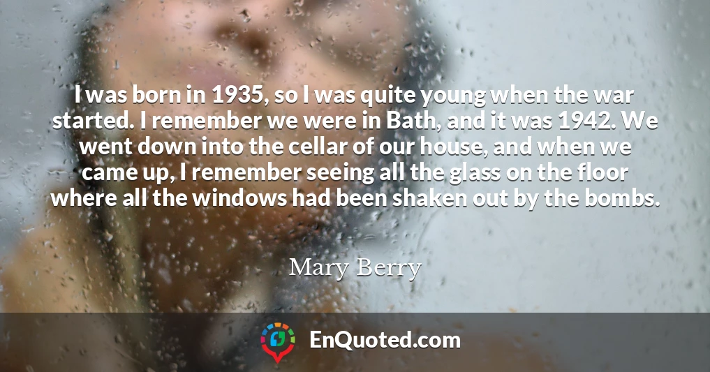 I was born in 1935, so I was quite young when the war started. I remember we were in Bath, and it was 1942. We went down into the cellar of our house, and when we came up, I remember seeing all the glass on the floor where all the windows had been shaken out by the bombs.