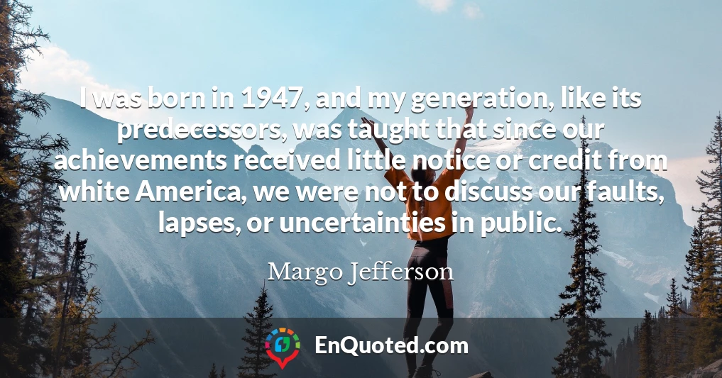 I was born in 1947, and my generation, like its predecessors, was taught that since our achievements received little notice or credit from white America, we were not to discuss our faults, lapses, or uncertainties in public.
