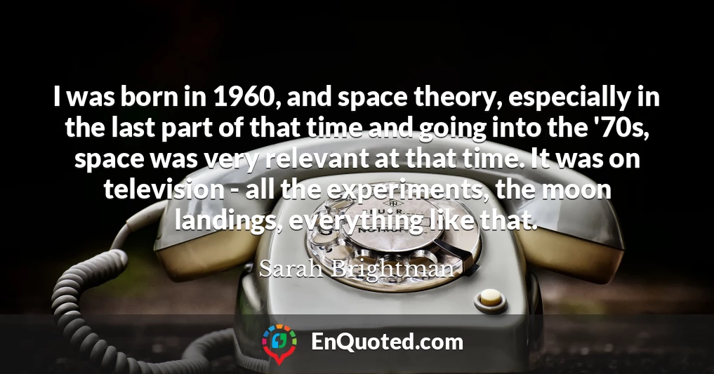 I was born in 1960, and space theory, especially in the last part of that time and going into the '70s, space was very relevant at that time. It was on television - all the experiments, the moon landings, everything like that.