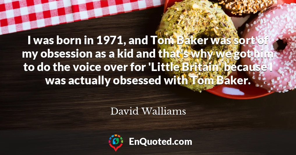 I was born in 1971, and Tom Baker was sort of my obsession as a kid and that's why we got him to do the voice over for 'Little Britain' because I was actually obsessed with Tom Baker.