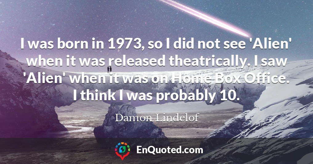I was born in 1973, so I did not see 'Alien' when it was released theatrically. I saw 'Alien' when it was on Home Box Office. I think I was probably 10.