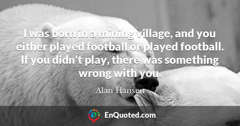 I was born in a mining village, and you either played football or played football. If you didn't play, there was something wrong with you.