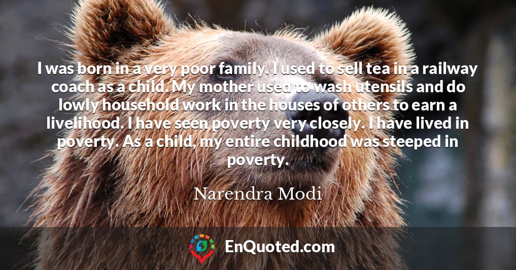 I was born in a very poor family. I used to sell tea in a railway coach as a child. My mother used to wash utensils and do lowly household work in the houses of others to earn a livelihood. I have seen poverty very closely. I have lived in poverty. As a child, my entire childhood was steeped in poverty.
