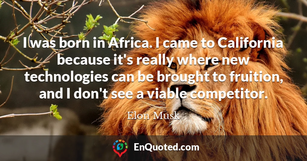 I was born in Africa. I came to California because it's really where new technologies can be brought to fruition, and I don't see a viable competitor.
