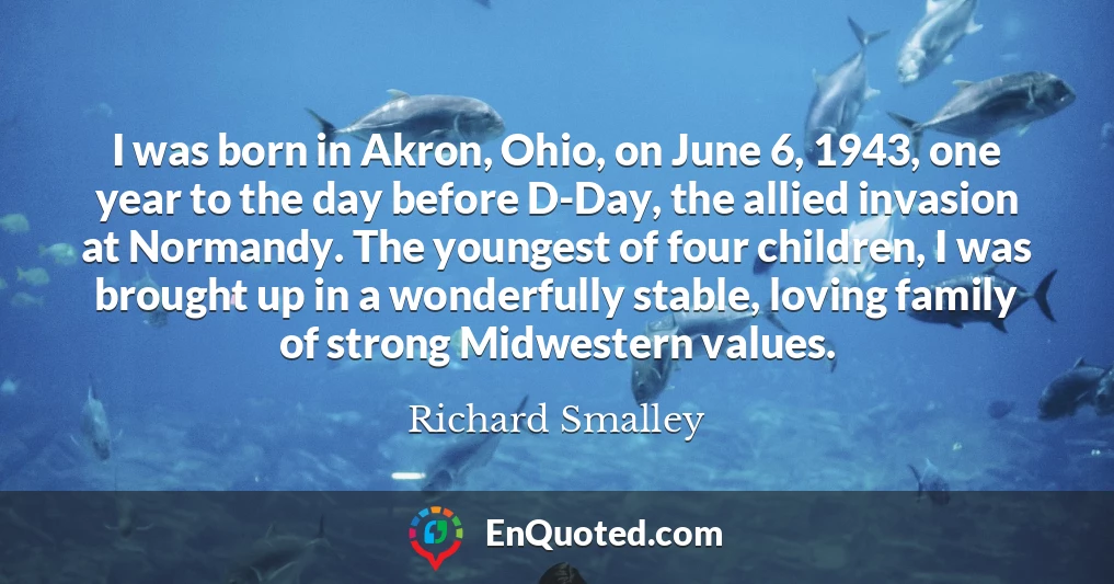 I was born in Akron, Ohio, on June 6, 1943, one year to the day before D-Day, the allied invasion at Normandy. The youngest of four children, I was brought up in a wonderfully stable, loving family of strong Midwestern values.