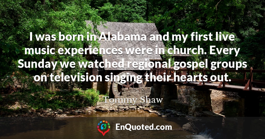 I was born in Alabama and my first live music experiences were in church. Every Sunday we watched regional gospel groups on television singing their hearts out.