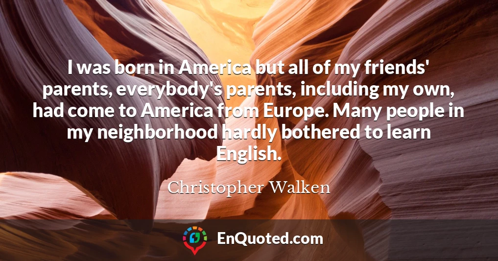 I was born in America but all of my friends' parents, everybody's parents, including my own, had come to America from Europe. Many people in my neighborhood hardly bothered to learn English.