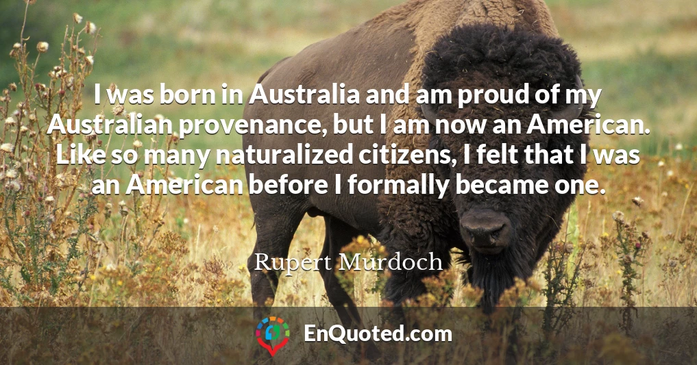 I was born in Australia and am proud of my Australian provenance, but I am now an American. Like so many naturalized citizens, I felt that I was an American before I formally became one.