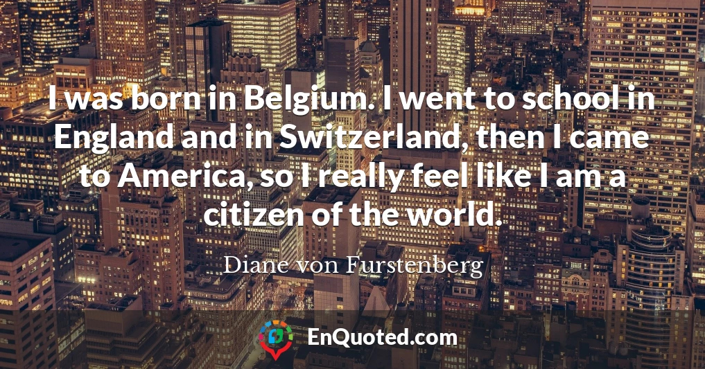 I was born in Belgium. I went to school in England and in Switzerland, then I came to America, so I really feel like I am a citizen of the world.
