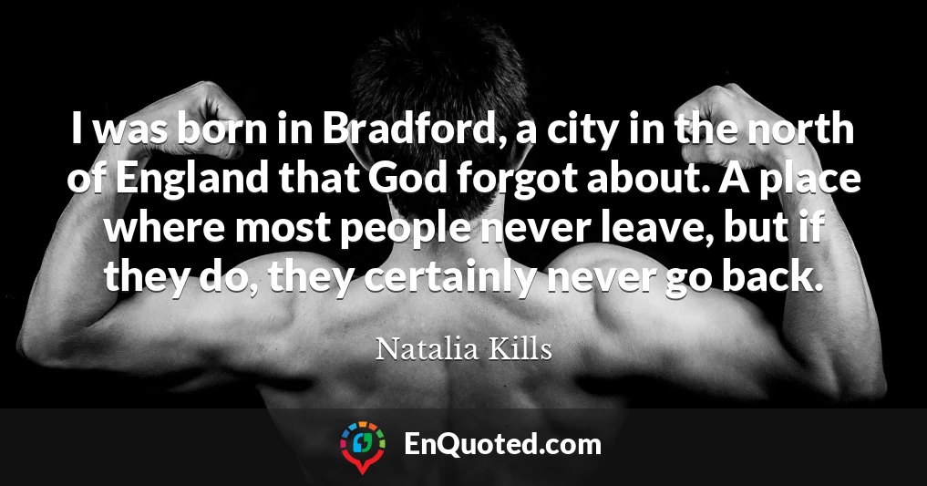 I was born in Bradford, a city in the north of England that God forgot about. A place where most people never leave, but if they do, they certainly never go back.