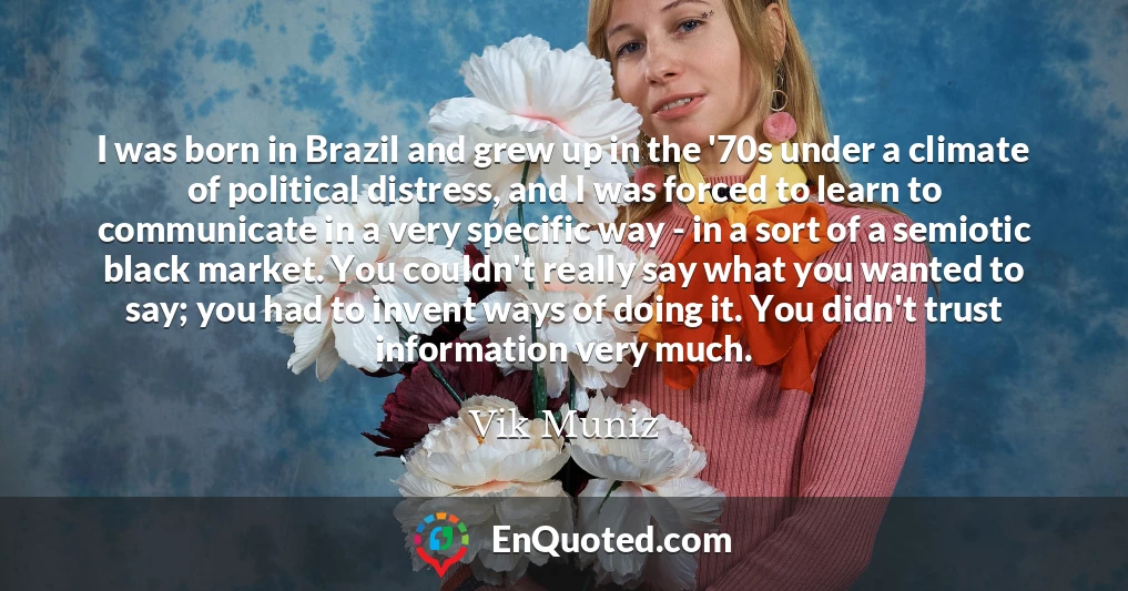 I was born in Brazil and grew up in the '70s under a climate of political distress, and I was forced to learn to communicate in a very specific way - in a sort of a semiotic black market. You couldn't really say what you wanted to say; you had to invent ways of doing it. You didn't trust information very much.