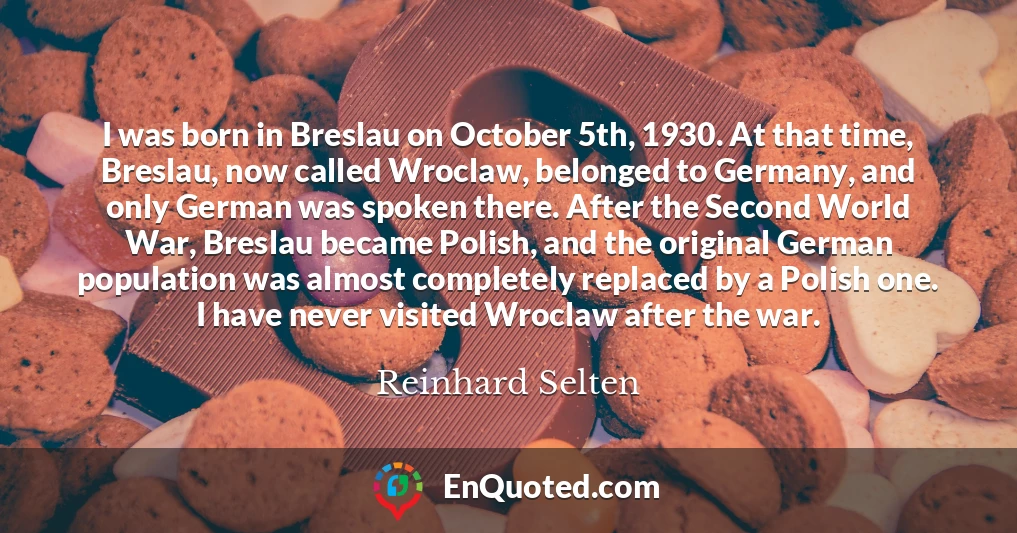 I was born in Breslau on October 5th, 1930. At that time, Breslau, now called Wroclaw, belonged to Germany, and only German was spoken there. After the Second World War, Breslau became Polish, and the original German population was almost completely replaced by a Polish one. I have never visited Wroclaw after the war.