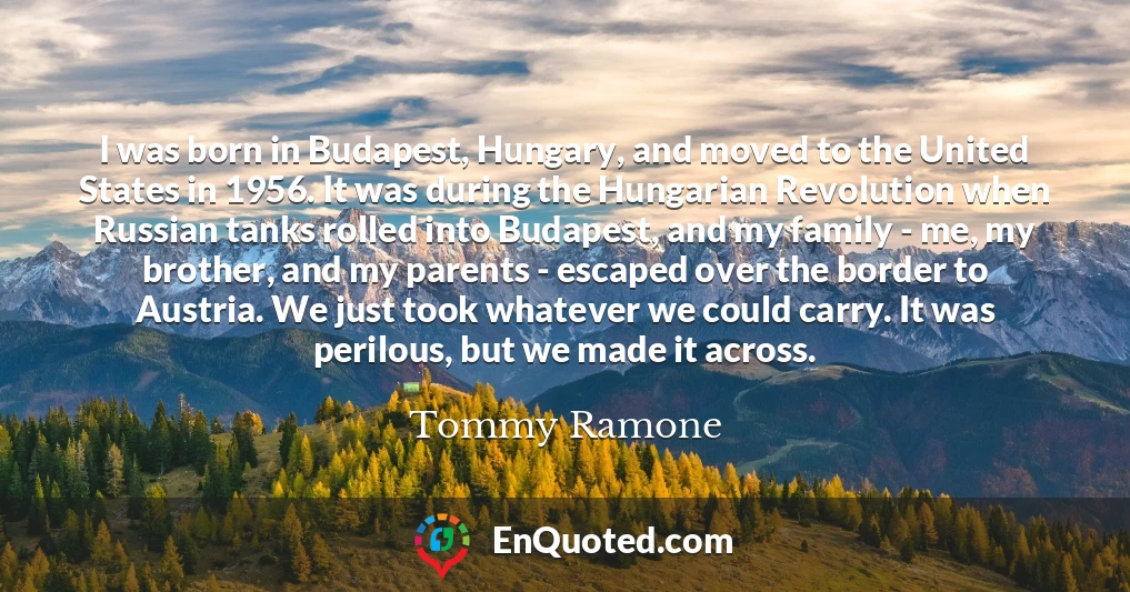 I was born in Budapest, Hungary, and moved to the United States in 1956. It was during the Hungarian Revolution when Russian tanks rolled into Budapest, and my family - me, my brother, and my parents - escaped over the border to Austria. We just took whatever we could carry. It was perilous, but we made it across.