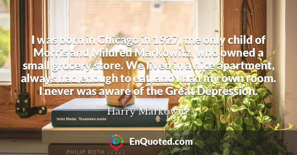 I was born in Chicago in 1927, the only child of Morris and Mildred Markowitz, who owned a small grocery store. We lived in a nice apartment, always had enough to eat, and I had my own room. I never was aware of the Great Depression.
