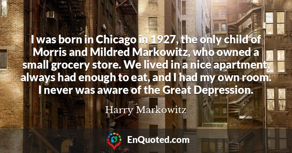 I was born in Chicago in 1927, the only child of Morris and Mildred Markowitz, who owned a small grocery store. We lived in a nice apartment, always had enough to eat, and I had my own room. I never was aware of the Great Depression.