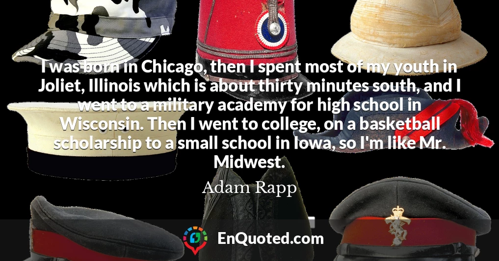 I was born in Chicago, then I spent most of my youth in Joliet, Illinois which is about thirty minutes south, and I went to a military academy for high school in Wisconsin. Then I went to college, on a basketball scholarship to a small school in Iowa, so I'm like Mr. Midwest.