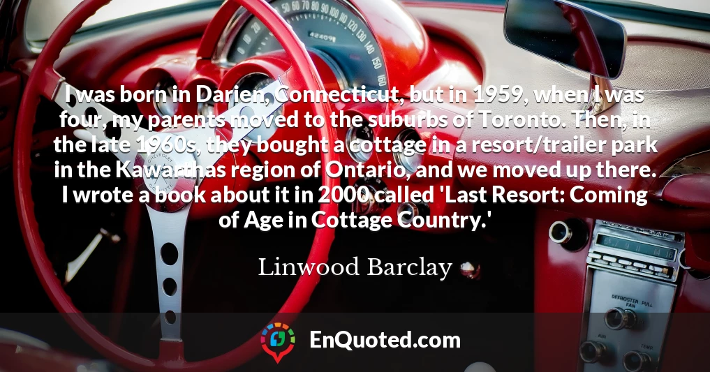 I was born in Darien, Connecticut, but in 1959, when I was four, my parents moved to the suburbs of Toronto. Then, in the late 1960s, they bought a cottage in a resort/trailer park in the Kawarthas region of Ontario, and we moved up there. I wrote a book about it in 2000 called 'Last Resort: Coming of Age in Cottage Country.'