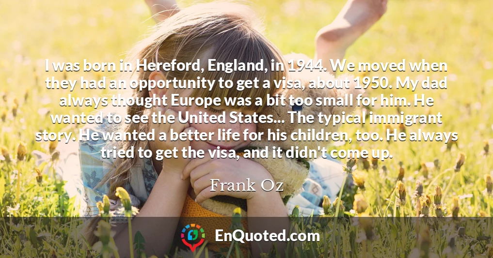 I was born in Hereford, England, in 1944. We moved when they had an opportunity to get a visa, about 1950. My dad always thought Europe was a bit too small for him. He wanted to see the United States... The typical immigrant story. He wanted a better life for his children, too. He always tried to get the visa, and it didn't come up.