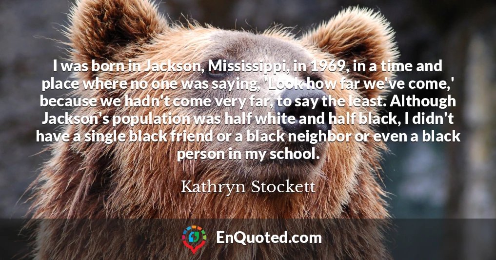 I was born in Jackson, Mississippi, in 1969, in a time and place where no one was saying, 'Look how far we've come,' because we hadn't come very far, to say the least. Although Jackson's population was half white and half black, I didn't have a single black friend or a black neighbor or even a black person in my school.