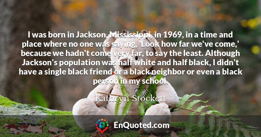 I was born in Jackson, Mississippi, in 1969, in a time and place where no one was saying, 'Look how far we've come,' because we hadn't come very far, to say the least. Although Jackson's population was half white and half black, I didn't have a single black friend or a black neighbor or even a black person in my school.