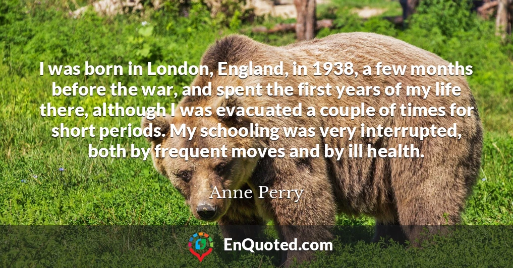 I was born in London, England, in 1938, a few months before the war, and spent the first years of my life there, although I was evacuated a couple of times for short periods. My schooling was very interrupted, both by frequent moves and by ill health.