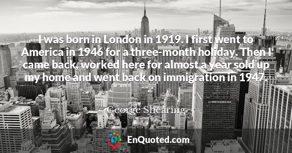 I was born in London in 1919. I first went to America in 1946 for a three-month holiday. Then I came back, worked here for almost a year sold up my home and went back on immigration in 1947.