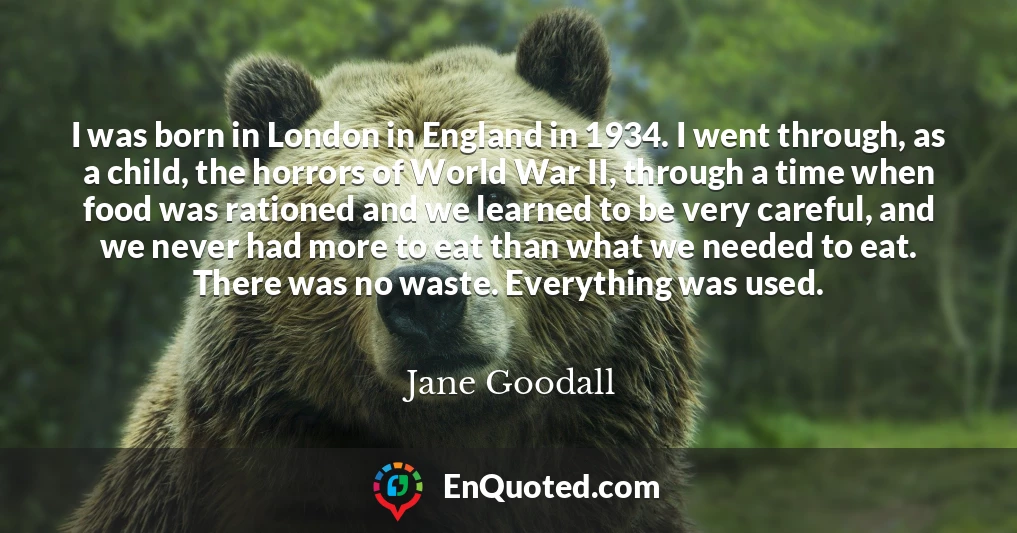 I was born in London in England in 1934. I went through, as a child, the horrors of World War II, through a time when food was rationed and we learned to be very careful, and we never had more to eat than what we needed to eat. There was no waste. Everything was used.