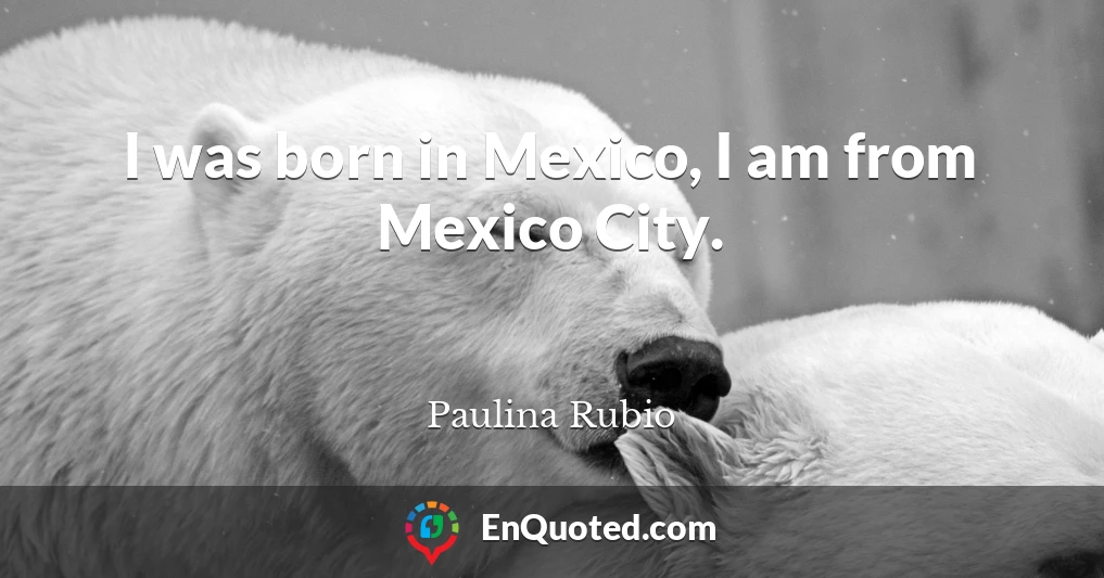 I was born in Mexico, I am from Mexico City.