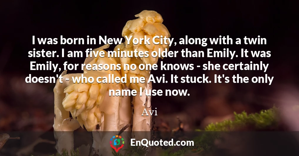 I was born in New York City, along with a twin sister. I am five minutes older than Emily. It was Emily, for reasons no one knows - she certainly doesn't - who called me Avi. It stuck. It's the only name I use now.
