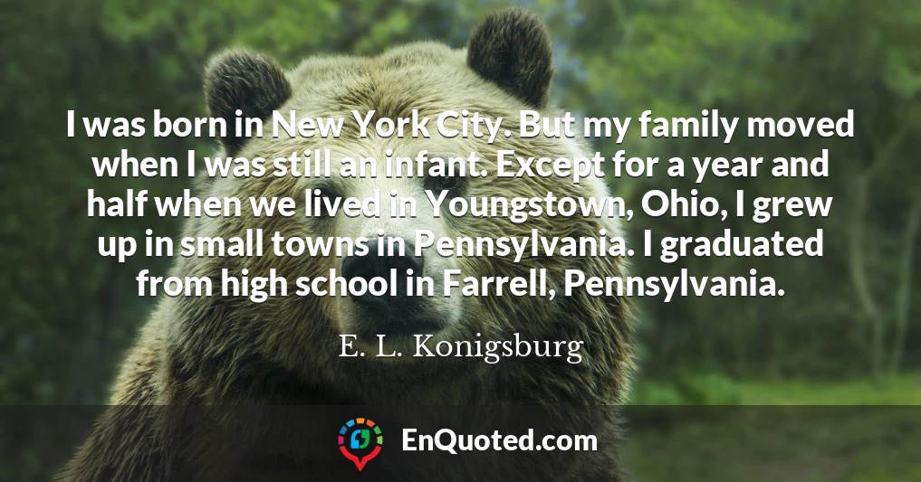 I was born in New York City. But my family moved when I was still an infant. Except for a year and half when we lived in Youngstown, Ohio, I grew up in small towns in Pennsylvania. I graduated from high school in Farrell, Pennsylvania.