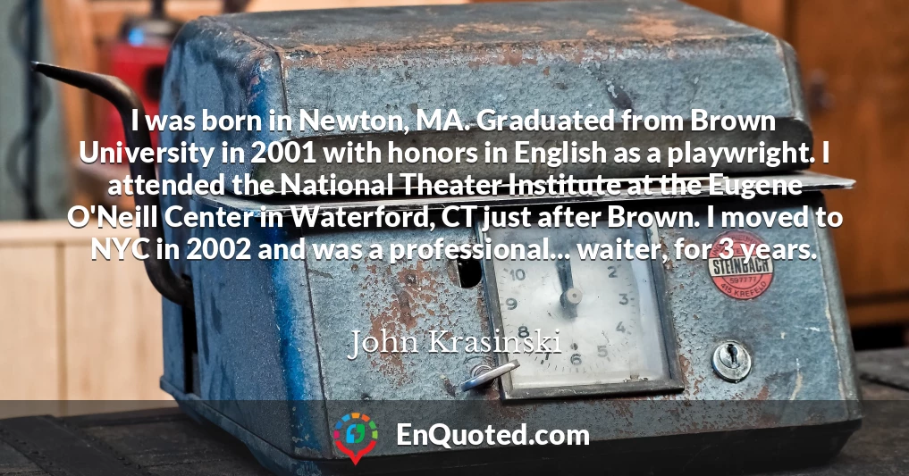 I was born in Newton, MA. Graduated from Brown University in 2001 with honors in English as a playwright. I attended the National Theater Institute at the Eugene O'Neill Center in Waterford, CT just after Brown. I moved to NYC in 2002 and was a professional... waiter, for 3 years.