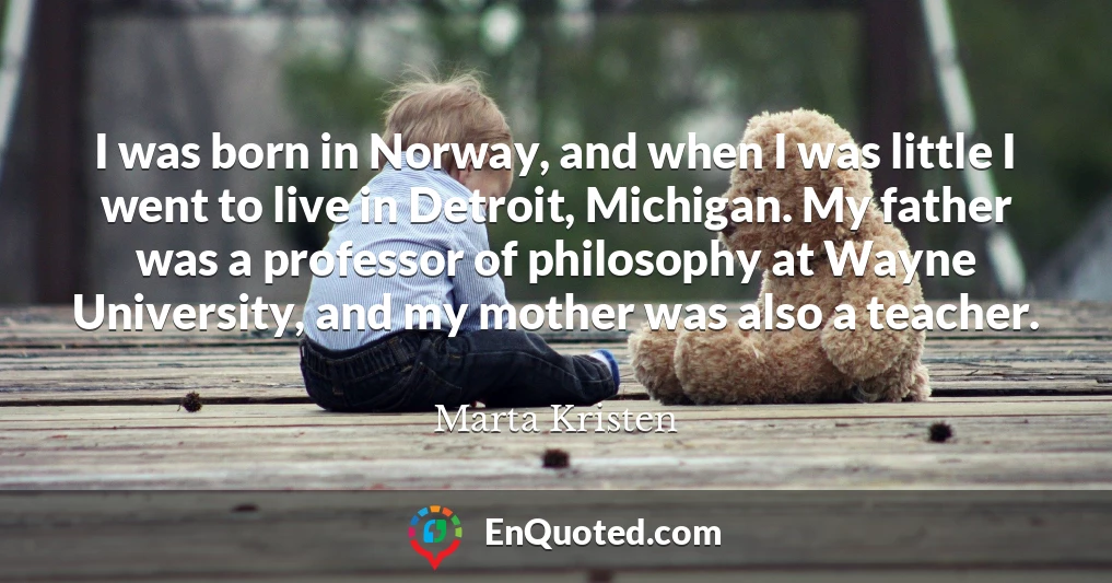 I was born in Norway, and when I was little I went to live in Detroit, Michigan. My father was a professor of philosophy at Wayne University, and my mother was also a teacher.
