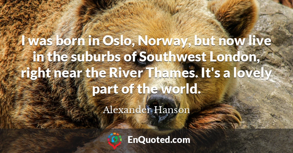 I was born in Oslo, Norway, but now live in the suburbs of Southwest London, right near the River Thames. It's a lovely part of the world.