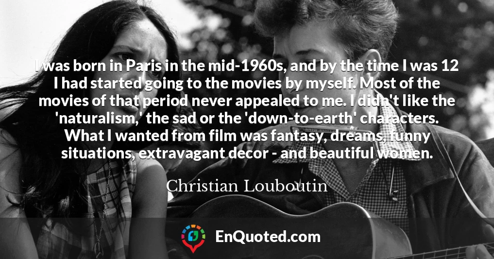 I was born in Paris in the mid-1960s, and by the time I was 12 I had started going to the movies by myself. Most of the movies of that period never appealed to me. I didn't like the 'naturalism,' the sad or the 'down-to-earth' characters. What I wanted from film was fantasy, dreams, funny situations, extravagant decor - and beautiful women.