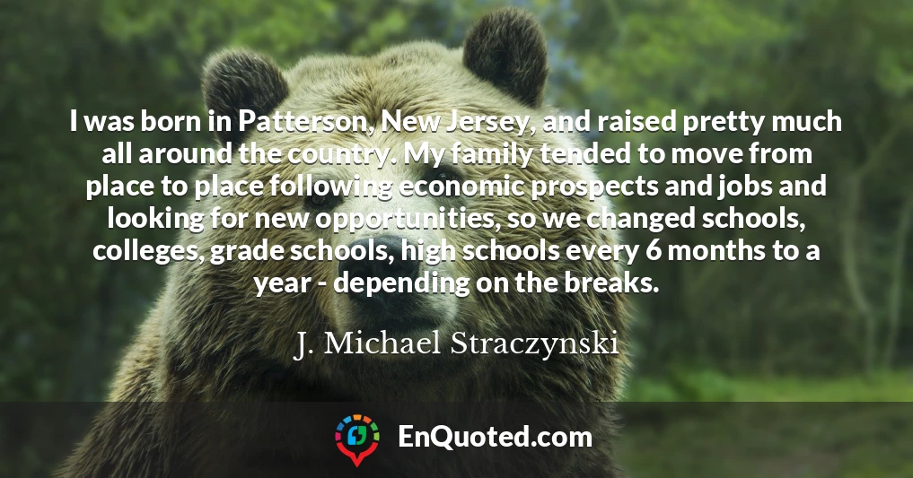 I was born in Patterson, New Jersey, and raised pretty much all around the country. My family tended to move from place to place following economic prospects and jobs and looking for new opportunities, so we changed schools, colleges, grade schools, high schools every 6 months to a year - depending on the breaks.