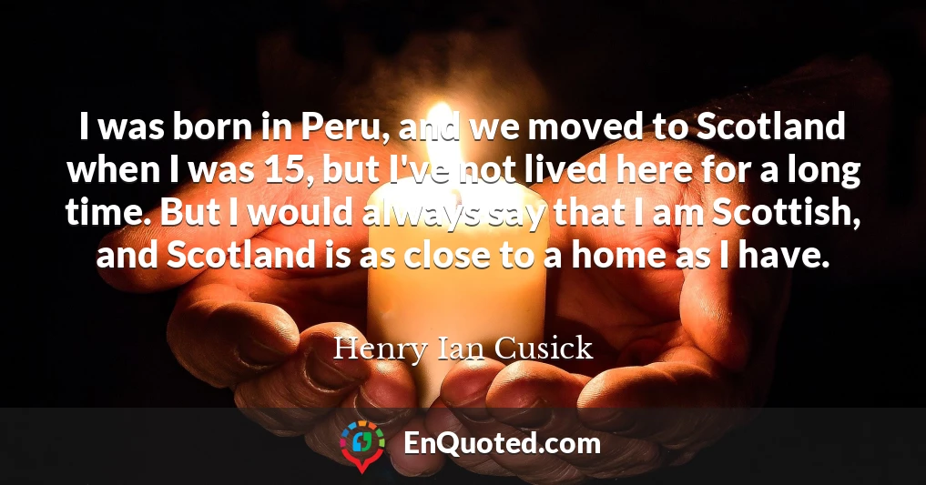 I was born in Peru, and we moved to Scotland when I was 15, but I've not lived here for a long time. But I would always say that I am Scottish, and Scotland is as close to a home as I have.