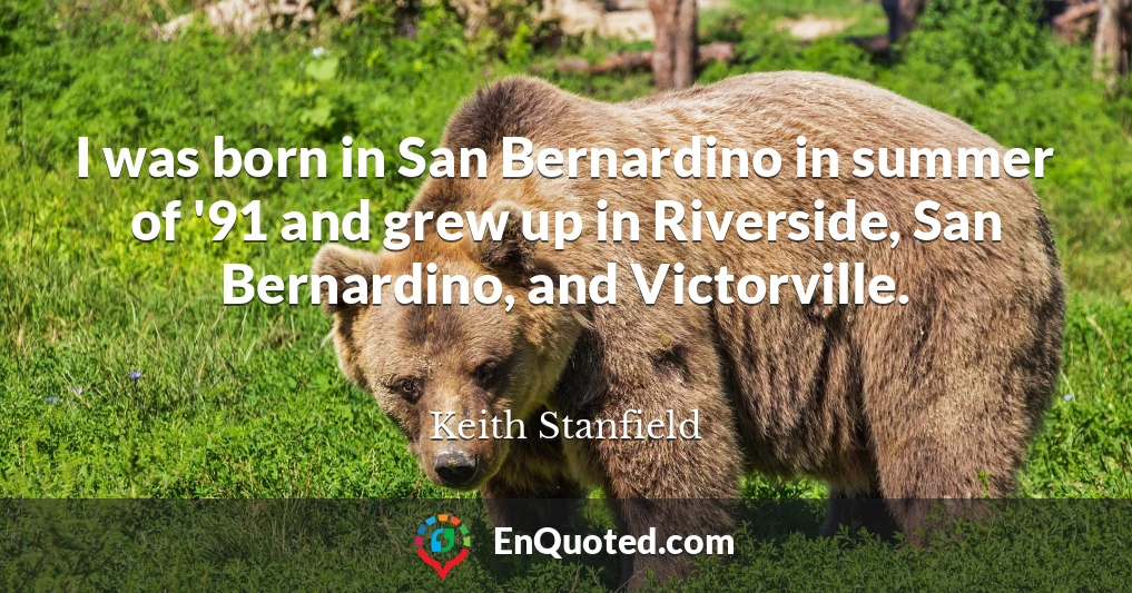 I was born in San Bernardino in summer of '91 and grew up in Riverside, San Bernardino, and Victorville.