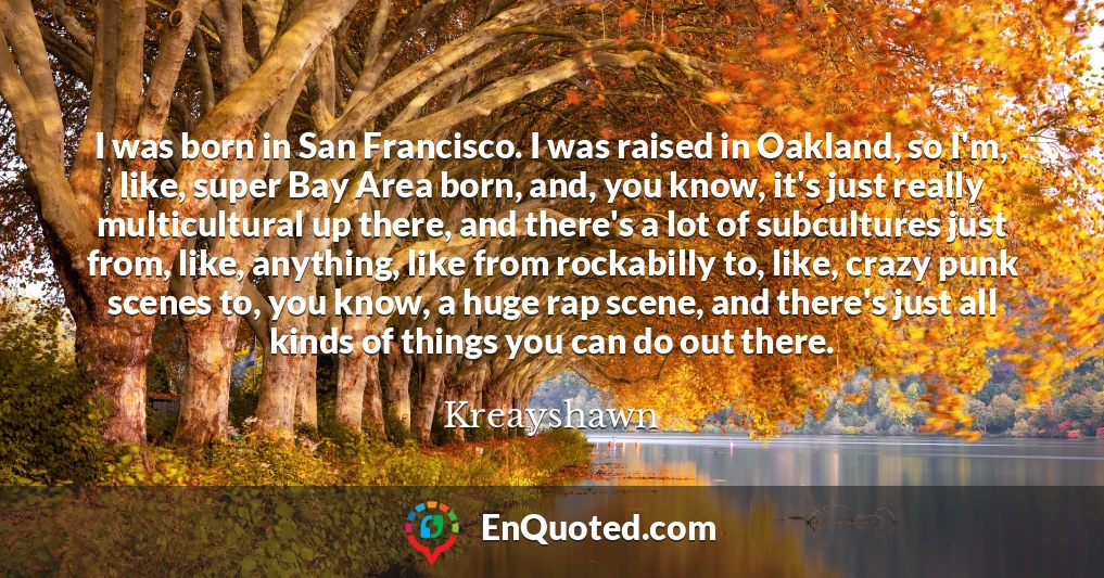 I was born in San Francisco. I was raised in Oakland, so I'm, like, super Bay Area born, and, you know, it's just really multicultural up there, and there's a lot of subcultures just from, like, anything, like from rockabilly to, like, crazy punk scenes to, you know, a huge rap scene, and there's just all kinds of things you can do out there.