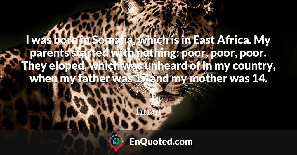 I was born in Somalia, which is in East Africa. My parents started with nothing: poor, poor, poor. They eloped, which was unheard of in my country, when my father was 17 and my mother was 14.