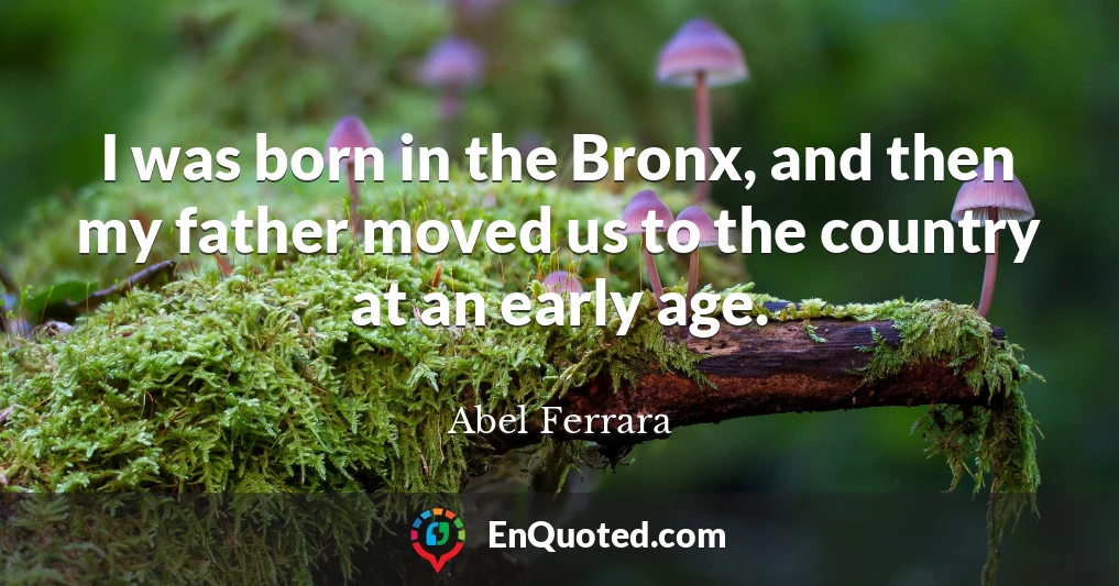 I was born in the Bronx, and then my father moved us to the country at an early age.