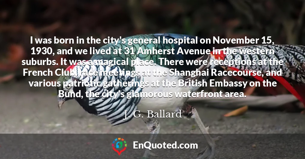 I was born in the city's general hospital on November 15, 1930, and we lived at 31 Amherst Avenue in the western suburbs. It was a magical place. There were receptions at the French Club, race meetings at the Shanghai Racecourse, and various patriotic gatherings at the British Embassy on the Bund, the city's glamorous waterfront area.