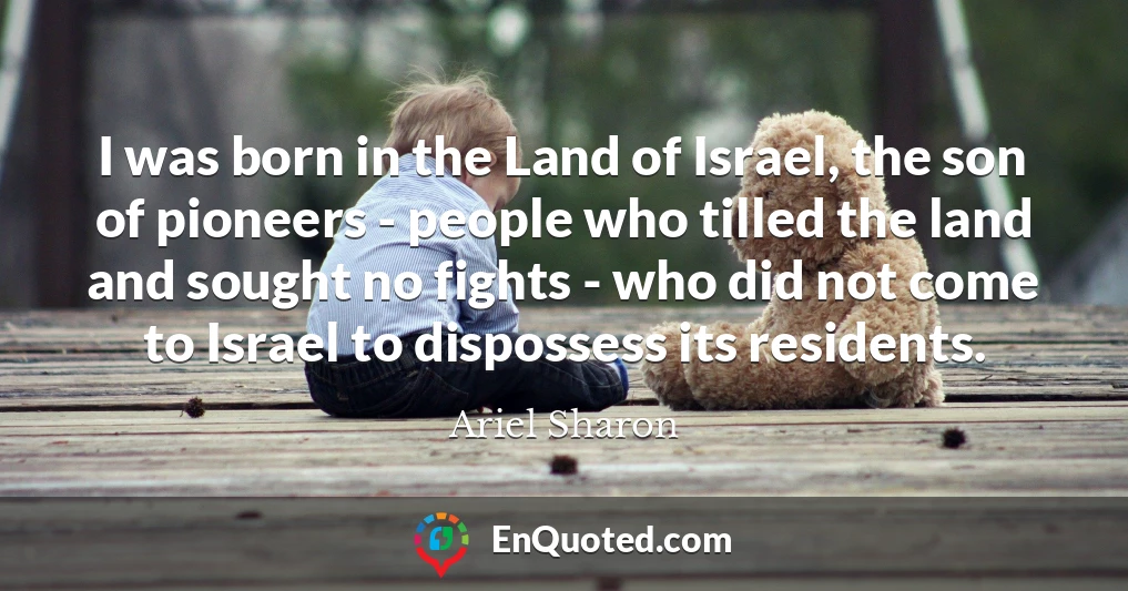 I was born in the Land of Israel, the son of pioneers - people who tilled the land and sought no fights - who did not come to Israel to dispossess its residents.