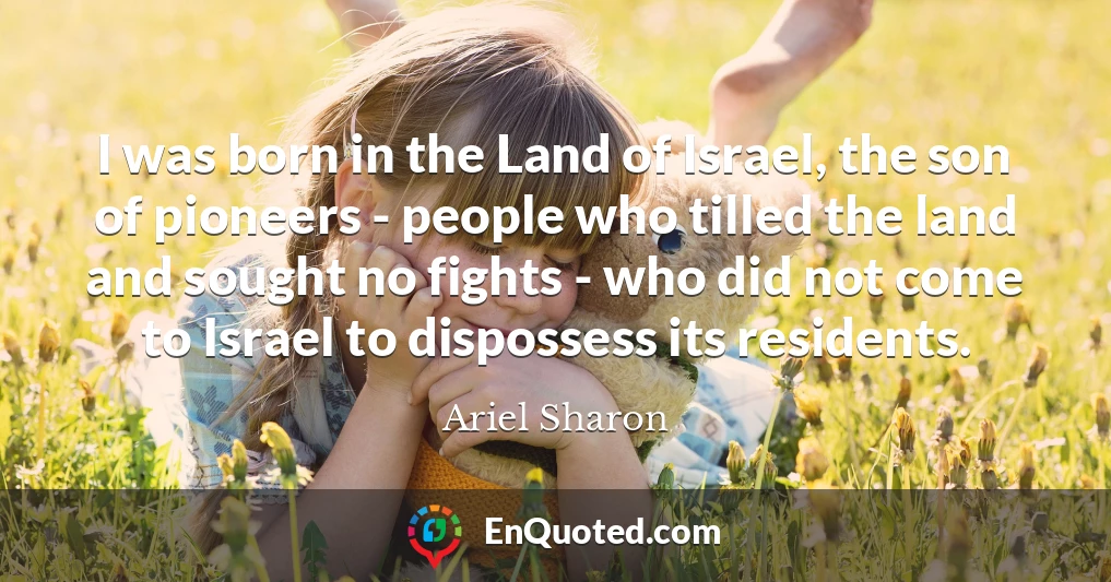 I was born in the Land of Israel, the son of pioneers - people who tilled the land and sought no fights - who did not come to Israel to dispossess its residents.