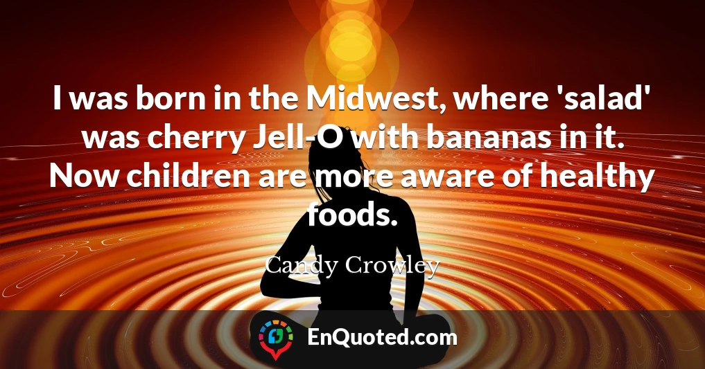 I was born in the Midwest, where 'salad' was cherry Jell-O with bananas in it. Now children are more aware of healthy foods.