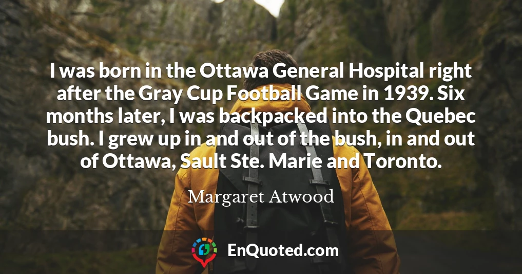 I was born in the Ottawa General Hospital right after the Gray Cup Football Game in 1939. Six months later, I was backpacked into the Quebec bush. I grew up in and out of the bush, in and out of Ottawa, Sault Ste. Marie and Toronto.