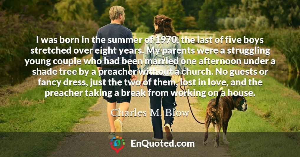 I was born in the summer of 1970, the last of five boys stretched over eight years. My parents were a struggling young couple who had been married one afternoon under a shade tree by a preacher without a church. No guests or fancy dress, just the two of them, lost in love, and the preacher taking a break from working on a house.