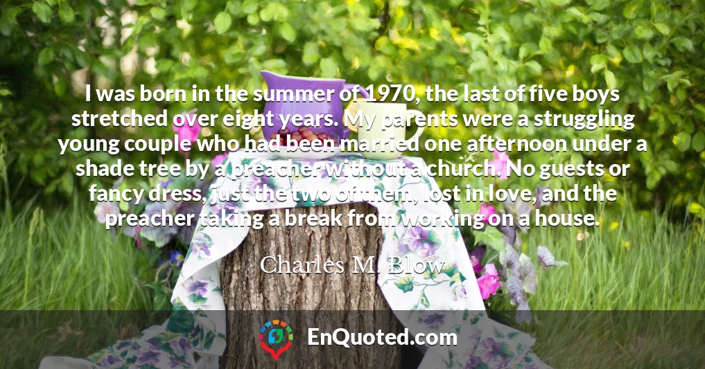 I was born in the summer of 1970, the last of five boys stretched over eight years. My parents were a struggling young couple who had been married one afternoon under a shade tree by a preacher without a church. No guests or fancy dress, just the two of them, lost in love, and the preacher taking a break from working on a house.