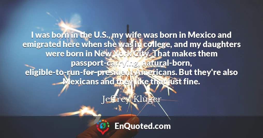 I was born in the U.S., my wife was born in Mexico and emigrated here when she was in college, and my daughters were born in New York City. That makes them passport-carrying, natural-born, eligible-to-run-for-president Americans. But they're also Mexicans and they like that just fine.